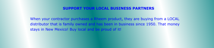 SUPPORT YOUR LOCAL BUSINESS PARTNERS  When your contractor purchases a Rheem product, they are buying from a LOCAL distributor that is family owned and has been in business since 1950. That money stays in New Mexico! Buy local and be proud of it!